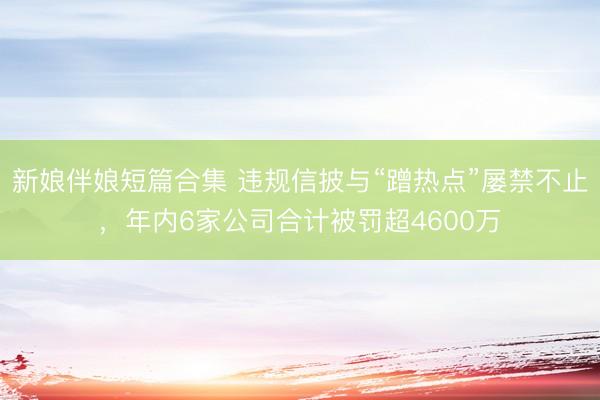 新娘伴娘短篇合集 违规信披与“蹭热点”屡禁不止，年内6家公司合计被罚超4600万