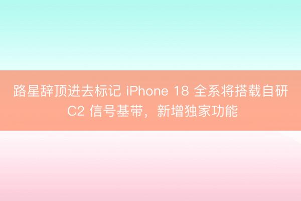 路星辞顶进去标记 iPhone 18 全系将搭载自研 C2 信号基带，新增独家功能