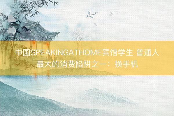 中国SPEAKINGATHOME宾馆学生 普通人最大的消费陷阱之一：换手机