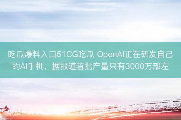 吃瓜爆料入口51CG吃瓜 OpenAI正在研发自己的AI手机，据报道首批产量只有3000万部左