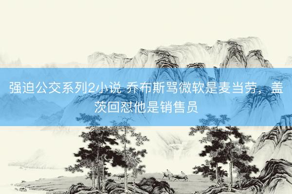 强迫公交系列2小说 乔布斯骂微软是麦当劳，盖茨回怼他是销售员