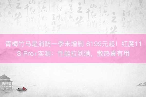 青梅竹马是消防一季未增删 6199元起！红魔11S Pro+实测：性能拉到满，散热真有用