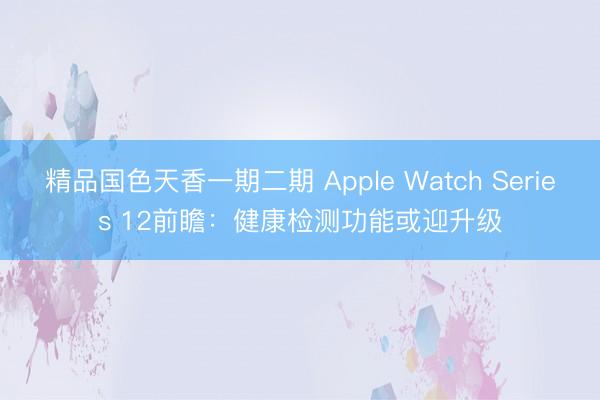 精品国色天香一期二期 Apple Watch Series 12前瞻：健康检测功能或迎升级