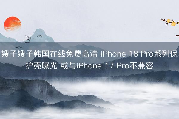 嫂子嫂子韩国在线免费高清 iPhone 18 Pro系列保护壳曝光 或与iPhone 17 Pro不兼容