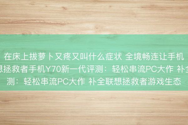 在床上拔萝卜又疼又叫什么症状 全境畅连让手机也能玩电脑游戏？联想拯救者手机Y70新一代评测：轻松串流PC大作 补全联想拯救者游戏生态