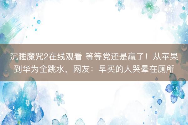 沉睡魔咒2在线观看 等等党还是赢了！从苹果到华为全跳水，网友：早买的人哭晕在厕所