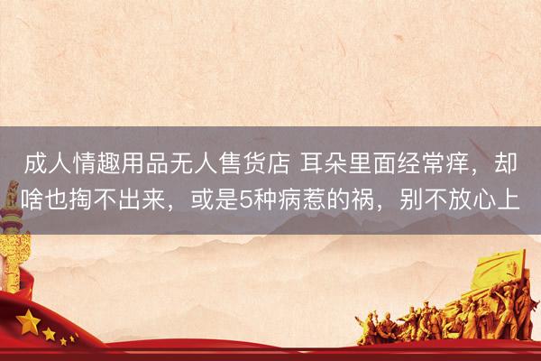 成人情趣用品无人售货店 耳朵里面经常痒，却啥也掏不出来，或是5种病惹的祸，别不放心上