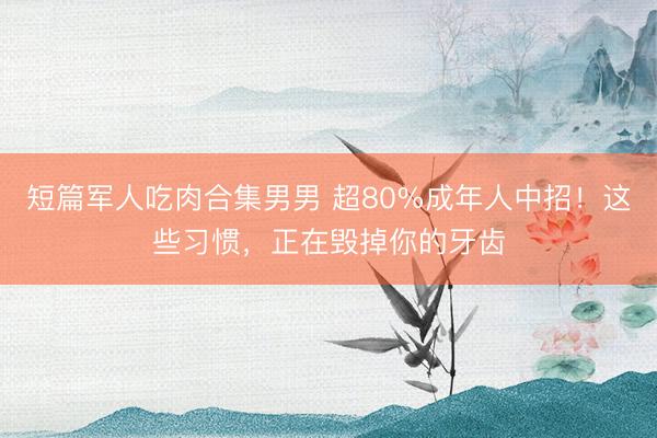 短篇军人吃肉合集男男 超80%成年人中招！这些习惯，正在毁掉你的牙齿