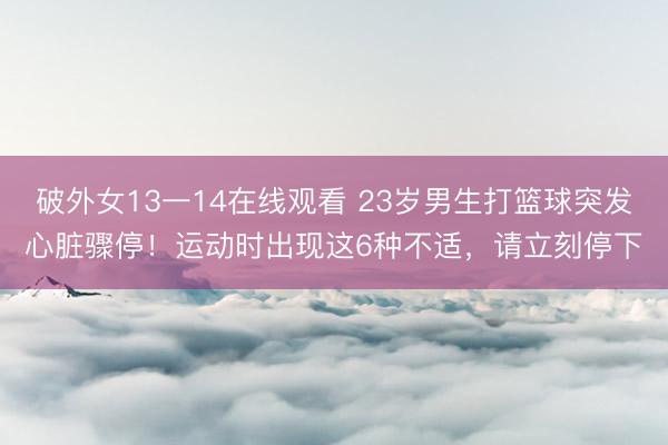 破外女13一14在线观看 23岁男生打篮球突发心脏骤停！运动时出现这6种不适，请立刻停下