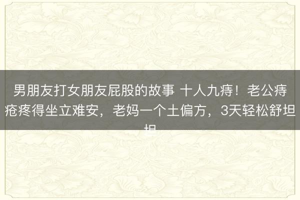 男朋友打女朋友屁股的故事 十人九痔！老公痔疮疼得坐立难安，老妈一个土偏方，3天轻松舒坦