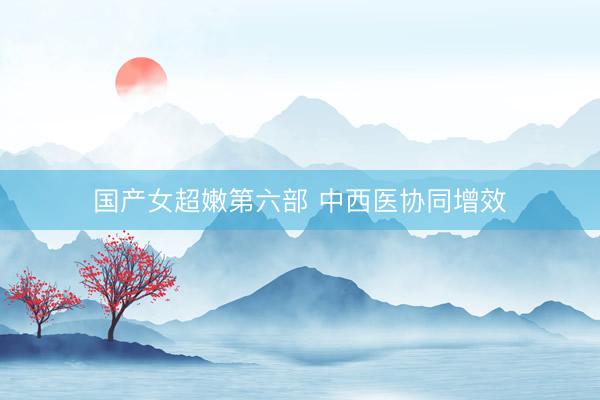 国产女超嫩第六部 中西医协同增效