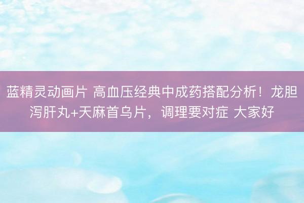 蓝精灵动画片 高血压经典中成药搭配分析!龙胆泻肝丸+天麻首乌片,调理要对症 大家好