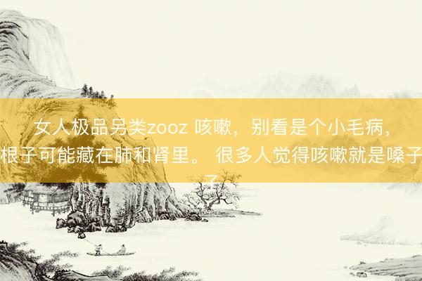 女人极品另类zooz 咳嗽，别看是个小毛病，根子可能藏在肺和肾里。 很多人觉得咳嗽就是嗓子