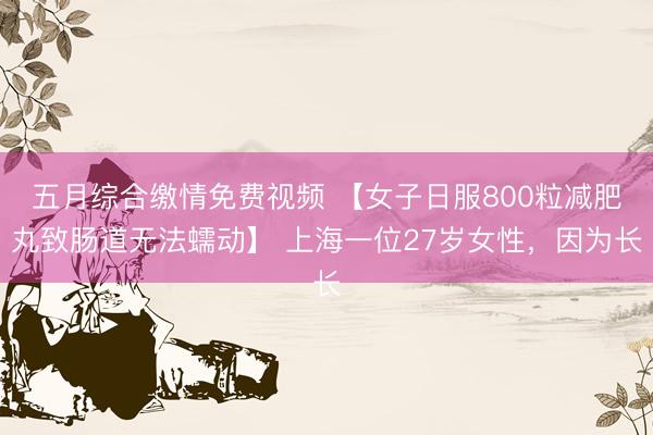 五月综合缴情免费视频 【女子日服800粒减肥丸致肠道无法蠕动】 上海一位27岁女性，因为长