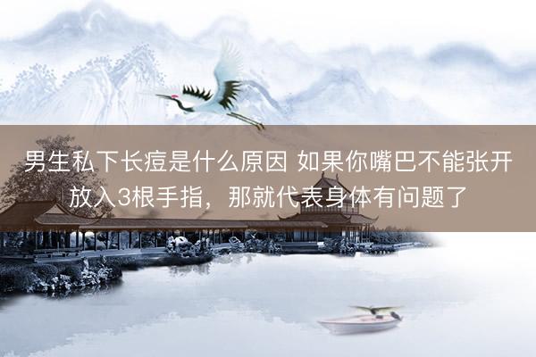 男生私下长痘是什么原因 如果你嘴巴不能张开放入3根手指，那就代表身体有问题了