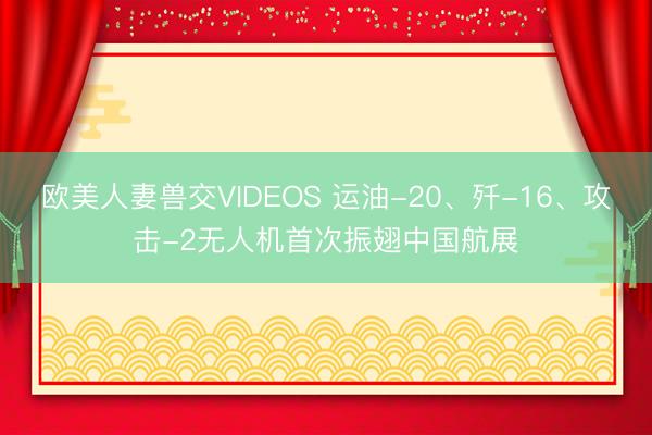 欧美人妻兽交VIDEOS 运油-20、歼-16、攻击-2无人机首次振翅中国航展