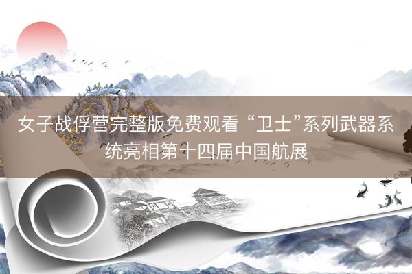 女子战俘营完整版免费观看 “卫士”系列武器系统亮相第十四届中国航展