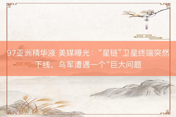 97亚洲精华液 美媒曝光：“星链”卫星终端突然下线，乌军遭遇一个“巨大问题