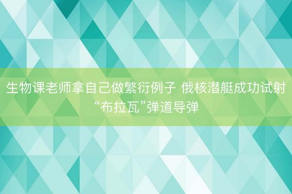 生物课老师拿自己做繁衍例子 俄核潜艇成功试射“布拉瓦”弹道导弹