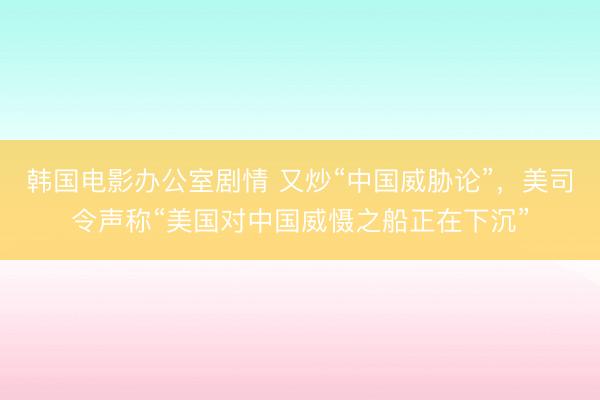 韩国电影办公室剧情 又炒“中国威胁论”，美司令声称“美国对中国威慑之船正在下沉”