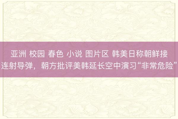 亚洲 校园 春色 小说 图片区 韩美日称朝鲜接连射导弹，朝方批评美韩延长空中演习“非常危险”