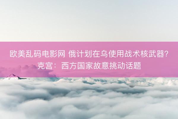 欧美乱码电影网 俄计划在乌使用战术核武器？克宫：西方国家故意挑动话题