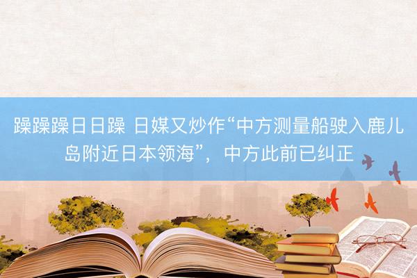 躁躁躁日日躁 日媒又炒作“中方测量船驶入鹿儿岛附近日本领海”，中方此前已纠正