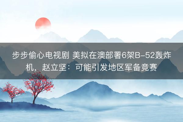 步步偷心电视剧 美拟在澳部署6架B-52轰炸机，赵立坚：可能引发地区军备竞赛