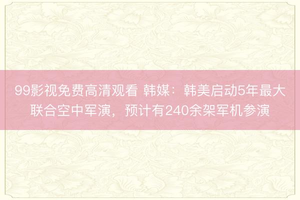 99影视免费高清观看 韩媒：韩美启动5年最大联合空中军演，预计有240余架军机参演