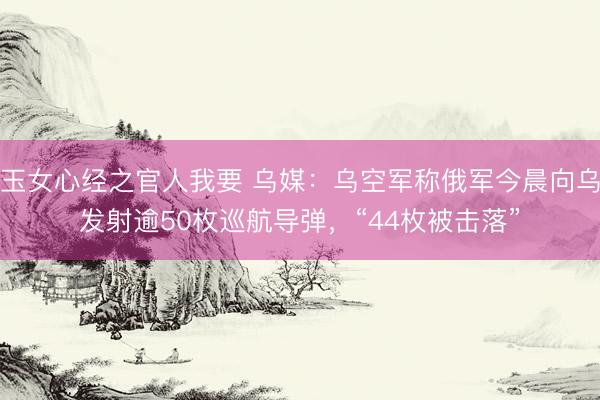 玉女心经之官人我要 乌媒：乌空军称俄军今晨向乌发射逾50枚巡航导弹，“44枚被击落”