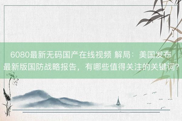 6080最新无码国产在线视频 解局：美国发布最新版国防战略报告，有哪些值得关注的关键词？