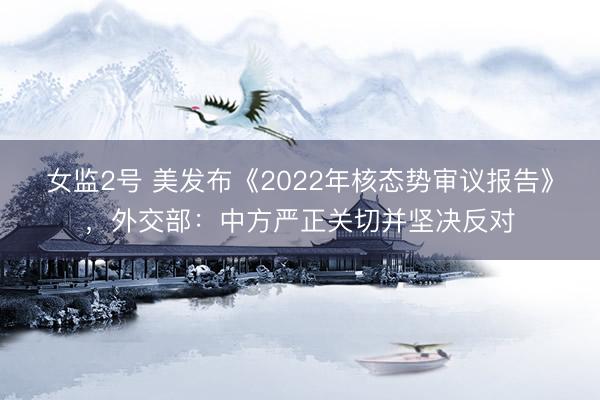 女监2号 美发布《2022年核态势审议报告》，外交部：中方严正关切并坚决反对