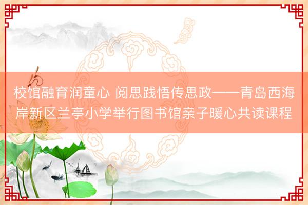 校馆融育润童心 阅思践悟传思政——青岛西海岸新区兰亭小学举行图书馆亲子暖心共读课程