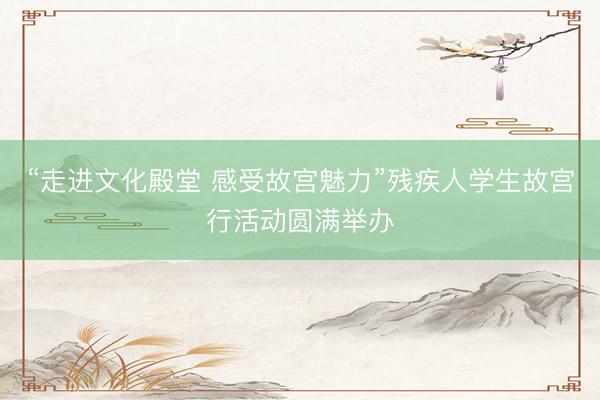 “走进文化殿堂 感受故宫魅力”残疾人学生故宫行活动圆满举办