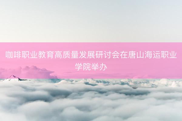 咖啡职业教育高质量发展研讨会在唐山海运职业学院举办