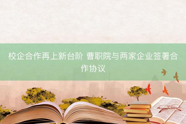 校企合作再上新台阶 曹职院与两家企业签署合作协议