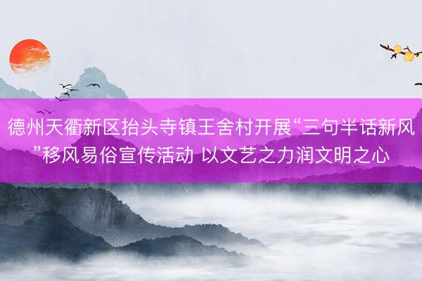 德州天衢新区抬头寺镇王舍村开展“三句半话新风”移风易俗宣传活动 以文艺之力润文明之心