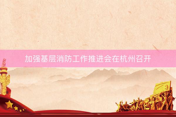 加强基层消防工作推进会在杭州召开