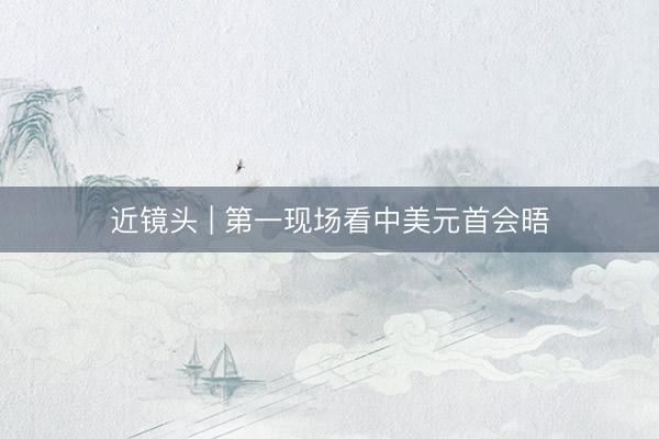 近镜头 | 第一现场看中美元首会晤