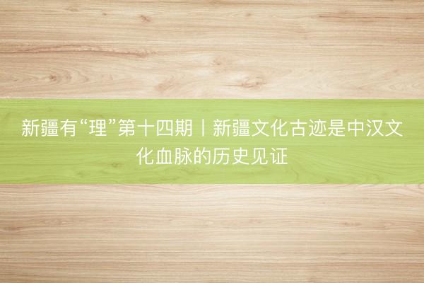 新疆有“理”第十四期丨新疆文化古迹是中汉文化血脉的历史见证
