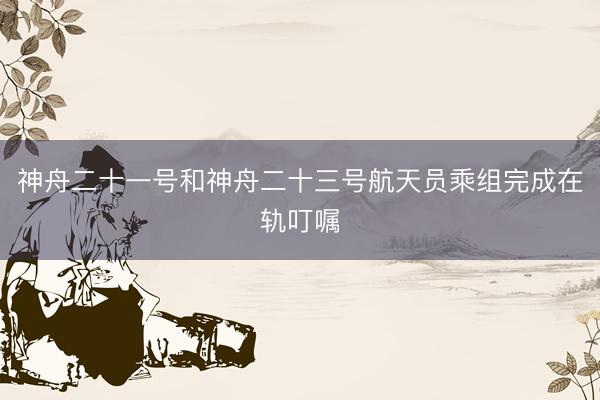 神舟二十一号和神舟二十三号航天员乘组完成在轨叮嘱