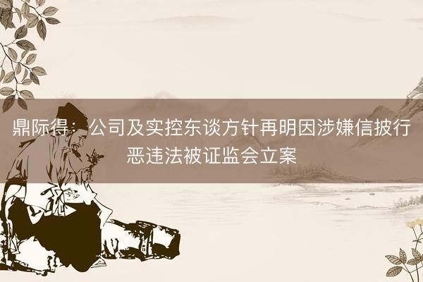 鼎际得：公司及实控东谈方针再明因涉嫌信披行恶违法被证监会立案