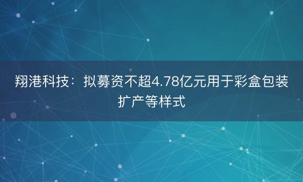 翔港科技：拟募资不超4.78亿元用于彩盒包装扩产等样式