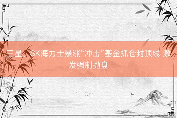 三星、SK海力士暴涨“冲击”基金抓仓封顶线 激发强制抛盘