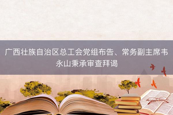 广西壮族自治区总工会党组布告、常务副主席韦永山秉承审查拜谒