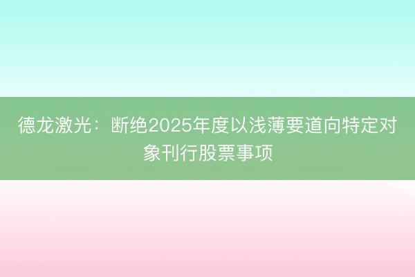 德龙激光：断绝2025年度以浅薄要道向特定对象刊行股票事项