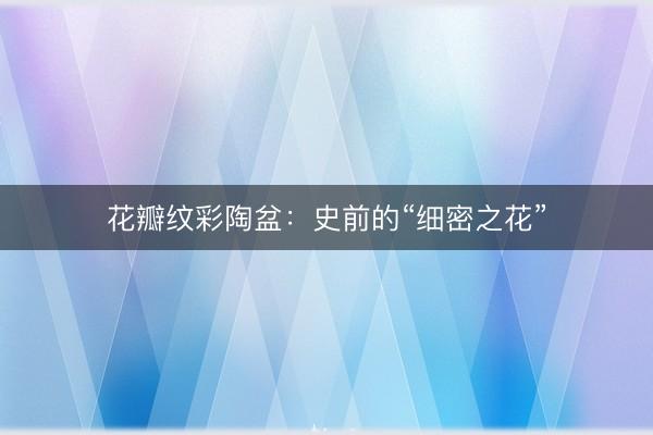 花瓣纹彩陶盆：史前的“细密之花”