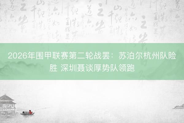 2026年围甲联赛第二轮战罢：苏泊尔杭州队险胜 深圳聂谈厚势队领跑