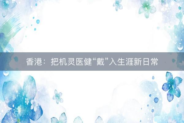 香港:把机灵医健“戴”入生涯新日常