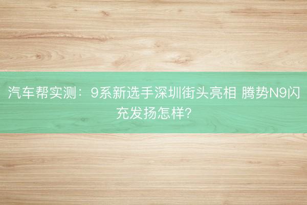 汽车帮实测：9系新选手深圳街头亮相 腾势N9闪充发扬怎样？